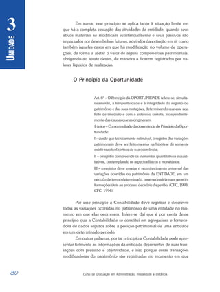 80 Curso de Graduação em Administração, modalidade a distância
U
NIDADE
3 Em suma, esse princípio se aplica tanto à situação limite em
que há a completa cessação das atividades da entidade, quando seus
ativos materiais se modificam substancialmente e seus passivos são
impactados por desembolsos futuros, advindos da extinção em si, como
também àqueles casos em que há modificação no volume de opera-
ções, de forma a afetar o valor de alguns componentes patrimoniais,
obrigando ao ajuste destes, de maneira a ficarem registrados por va-
lores líquidos de realização.
O Princípio da Oportunidade
Art. 6º – O Princípio da OPORTUNIDADE refere-se, simulta-
neamente, à tempestividade e à integridade do registro do
patrimônio e das suas mutações, determinando que este seja
feito de imediato e com a extensão correta, independente-
mente das causas que as originaram.
§ único – Como resultado da observância do Princípio da Opor-
tunidade:
I – desde que tecnicamente estimável, o registro das variações
patrimoniais deve ser feito mesmo na hipótese de somente
existir razoável certeza de sua ocorrência;
II – o registro compreende os elementos quantitativos e quali-
tativos, contemplando os aspectos físicos e monetários;
III – o registro deve ensejar o reconhecimento universal das
variações ocorridas no patrimônio da ENTIDADE, em um
período de tempo determinado, base necessária para gerar in-
formações úteis ao processo decisório da gestão. (CFC, 1993;
CFC, 1994).
Por esse princípio a Contabilidade deve registrar e descrever
todas as variações ocorridas no patrimônio de uma entidade no mo-
mento em que elas ocorrerem. Infere-se daí que é por conta desse
princípio que a Contabilidade se constitui em agregadora e fornece-
dora de dados seguros sobre a posição patrimonial de uma entidade
em um determinado período.
Em outras palavras, por tal princípio a Contabilidade pode apre-
sentar fielmente as informações da entidade decorrentes de suas tran-
sações com precisão e objetividade, e isso porque essas transações
modificadoras do patrimônio são registradas no momento em que
 