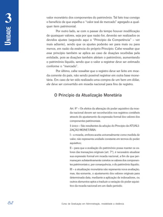 82 Curso de Graduação em Administração, modalidade a distância
U
NIDADE
3 valor monetário dos componentes do patrimônio. Tal fato traz consigo
o benefício de que espelha o “valor real de mercado” agregado a qual-
quer item patrimonial.
Por outro lado, se com o passar do tempo houver modificação
de quaisquer valores, seja por que razão for, deverão ser realizados os
devidos ajustes (seguindo aqui o “Princípio da Competência” – ver
mais adiante), sendo que os ajustes poderão ser para mais ou para
menos, em razão da essência do próprio Princípio. Cabe ressaltar que
esse princípio também se aplica ao caso de doações recebidas pela
entidade, pois as doações também afetam o patrimônio, aumentando
o patrimônio líquido, sendo que o valor a registrar deve ser estimado
conforme o “mercado”.
Por último, cabe ressaltar que o registro deve ser feito em moe-
da corrente do país, não sendo possível registrar em outra base mone-
tária. Em caso de ter sido realizado uma compra de um bem em dólar,
ele deve ser convertido em moeda nacional para fins de registro.
O Princípio da Atualização Monetária
Art. 8º – Os efeitos da alteração do poder aquisitivo da moe-
da nacional devem ser reconhecidos nos registros contábeis
através do ajustamento da expressão formal dos valores dos
componentes patrimoniais.
§ único – São resultantes da adoção do Princípio da ATUALI-
ZAÇÃO MONETÁRIA:
I – a moeda, embora aceita universalmente como medida de
valor, não representa unidade constante em termos do poder
aquisitivo;
II – para que a avaliação do patrimônio possa manter os va-
lores das transações originais (art. 7º), é necessário atualizar
sua expressão formal em moeda nacional, a fim de que per-
maneçam substantivamente corretos os valores dos componen-
tes patrimoniais e, por consequência, o do patrimônio líquido;
III – a atualização monetária não representa nova avaliação,
mas, tão-somente, o ajustamento dos valores originais para
determinada data, mediante a aplicação de indexadores, ou
outros elementos aptos a traduzir a variação do poder aquisi-
tivo da moeda nacional em um dado período.
 