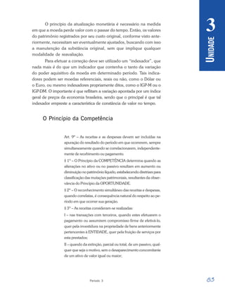 83
Período 3
U
NIDADE
3
O princípio da atualização monetária é necessário na medida
em que a moeda perde valor com o passar do tempo. Então, os valores
do patrimônio registrados por seu custo original, conforme visto ante-
riormente, necessitam ser eventualmente ajustados, buscando com isso
a manutenção da substância original, sem que implique qualquer
modalidade de reavaliação.
Para efetuar a correção deve ser utilizado um “indexador”, que
nada mais é do que um indicador que contenha o tanto da variação
do poder aquisitivo da moeda em determinado período. Tais indica-
dores podem ser moedas referenciais, reais ou não, como o Dólar ou
o Euro, ou mesmo indexadores propriamente ditos, como o IGP-M ou o
IGP-DM. O importante é que reflitam a variação apontada por um índice
geral de preços da economia brasileira, sendo que o principal é que tal
indexador empreste a característica de constância de valor no tempo.
O Princípio da Competência
Art. 9º – As receitas e as despesas devem ser incluídas na
apuração do resultado do período em que ocorrerem, sempre
simultaneamente quando se correlacionarem, independente-
mente de recebimento ou pagamento.
§ 1º – O Princípio da COMPETÊNCIA determina quando as
alterações no ativo ou no passivo resultam em aumento ou
diminuição no patrimônio líquido, estabelecendo diretrizes para
classificação das mutações patrimoniais, resultantes da obser-
vância do Princípio da OPORTUNIDADE.
§ 2º – O reconhecimento simultâneo das receitas e despesas,
quando correlatas, é consequência natural do respeito ao pe-
ríodo em que ocorrer sua geração.
§ 3º – As receitas consideram-se realizadas:
I – nas transações com terceiros, quando estes efetuarem o
pagamento ou assumirem compromisso firme de efetivá-lo,
quer pela investidura na propriedade de bens anteriormente
pertencentes à ENTIDADE, quer pela fruição de serviços por
esta prestados;
II – quando da extinção, parcial ou total, de um passivo, qual-
quer que seja o motivo, sem o desaparecimento concomitante
de um ativo de valor igual ou maior;
 
