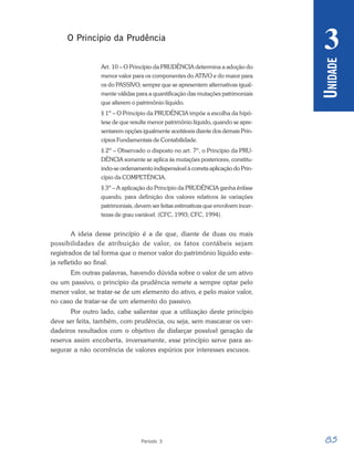 85
Período 3
U
NIDADE
3
O Princípio da Prudência
Art. 10 – O Princípio da PRUDÊNCIA determina a adoção do
menor valor para os componentes do ATIVO e do maior para
os do PASSIVO, sempre que se apresentem alternativas igual-
mente válidas para a quantificação das mutações patrimoniais
que alterem o patrimônio líquido.
§ 1º – O Princípio da PRUDÊNCIA impõe a escolha da hipó-
tese de que resulte menor patrimônio líquido, quando se apre-
sentarem opções igualmente aceitáveis diante dos demais Prin-
cípios Fundamentais de Contabilidade.
§ 2º – Observado o disposto no art. 7º, o Princípio da PRU-
DÊNCIA somente se aplica às mutações posteriores, constitu-
indo-se ordenamento indispensável à correta aplicação do Prin-
cípio da COMPETÊNCIA.
§ 3º – A aplicação do Princípio da PRUDÊNCIA ganha ênfase
quando, para definição dos valores relativos às variações
patrimoniais, devem ser feitas estimativas que envolvem incer-
tezas de grau variável. (CFC, 1993; CFC, 1994).
A ideia desse princípio é a de que, diante de duas ou mais
possibilidades de atribuição de valor, os fatos contábeis sejam
registrados de tal forma que o menor valor do patrimônio líquido este-
ja refletido ao final.
Em outras palavras, havendo dúvida sobre o valor de um ativo
ou um passivo, o princípio da prudência remete a sempre optar pelo
menor valor, se tratar-se de um elemento do ativo, e pelo maior valor,
no caso de tratar-se de um elemento do passivo.
Por outro lado, cabe salientar que a utilização deste princípio
deve ser feita, também, com prudência, ou seja, sem mascarar os ver-
dadeiros resultados com o objetivo de disfarçar possível geração de
reserva assim encoberta, inversamente, esse princípio serve para as-
segurar a não ocorrência de valores espúrios por interesses escusos.
 