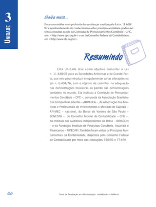86 Curso de Graduação em Administração, modalidade a distância
U
NIDADE
3
r
Saiba mais...
Para uma análise mais profunda das mudanças trazidas pela Lei n. 11.638/
07 e aprofundamento do conhecimento sobre princípios contábeis, podem ser
feitas consultas ao site da Comissão de Pronunciamentos Contábeis – CPC,
em: <http://www.cpc.org.br> e ao do Conselho Federal de Contabilidade,
em <http://www.cfc.org.br>.
R
R
R
R
Resumindo
esumindo
esumindo
esumindo
esumindo
Esta Unidade teve como objetivo comentar a Lei
n. 11.638/07 para as Sociedades Anônimas e de Grande Por-
te, que veio para introduzir e regulamentar várias alterações na
Lei n. 6.404/76, com o objetivo de caminhar na adequação
das demonstrações brasileiras ao padrão das demonstrações
contábeis no mundo. Ela instituiu a Comissão de Pronuncia-
mentos Contábeis – CPC –, composta da Associação Brasileira
das Companhias Abertas – ABRASCA –, da Associação dos Ana-
listas e Profissionais de Investimentos e Mercado de Capitais –
APIMEC – nacional, da Bolsa de Valores de São Paulo –
BOVESPA –, do Conselho Federal de Contabilidade – CFC –,
do Instituto dos Auditores Independentes do Brasil – IBRACON
– e da Fundação Instituto de Pesquisas Contábeis, Atuariais e
Financeiras – FIPECAFI. Também foram vistos os Princípios Fun-
damentais da Contabilidade, dispostos pelo Conselho Federal
de Contabilidade por meio das resoluções 750/93 e 774/94.
 