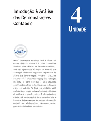 
Objetivo
Nesta Unidade você aprenderá sobre a análise dos
demonstrativos financeiros como ferramenta
adequada para a tomada de decisões na empresa.
Você será apresentado às origens do tema e à sua
abordagem conceitual, seguido da importância da
análise das demonstrações contábeis – ADC. Na
sequência, você estudará as etapas para a realização
da ADC e, com brevidade, verá algumas
considerações sobre a reclassificação de contas para
efeito de análise. No final na Unidade, você
conhecerá um estudo mais profundo sobre técnicas
de análise e o uso de índices. A relevância desse
estudo está no conseguimento de subsídios para a
tomada de decisões por parte dos usuários da informação
contábil, como administradores, investidores, bancos,
governo e trabalhadores, entre outros.
4
UNIDADE
Introdução à Análise
das Demonstrações
Contábeis
 