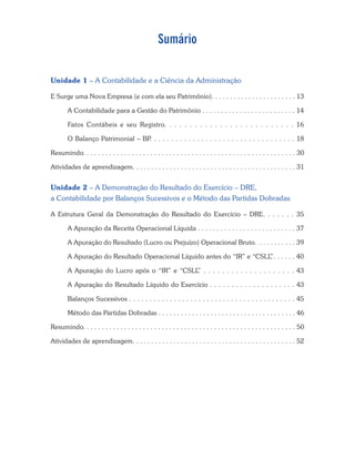 Sumário
Unidade 1 – A Contabilidade e a Ciência da Administração
E Surge uma Nova Empresa (e com ela seu Patrimônio). . . . . . . . . . . . . . . . . . . . . . . 13
A Contabilidade para a Gestão do Patrimônio . . . . . . . . . . . . . . . . . . . . . . . . . 14
Fatos Contábeis e seu Registro. . . . . . . . . . . . . . . . . . . . . . . . . . 16
O Balanço Patrimonial – BP
. . . . . . . . . . . . . . . . . . . . . . . . . . . . . . . . . . 18
Resumindo. . . . . . . . . . . . . . . . . . . . . . . . . . . . . . . . . . . . . . . . . . . . . . . . . . . . . . . . . 30
Atividades de aprendizagem. . . . . . . . . . . . . . . . . . . . . . . . . . . . . . . . . . . . . . . . . . . . 31
Unidade 2 – A Demonstração do Resultado do Exercício – DRE,
a Contabilidade por Balanços Sucessivos e o Método das Partidas Dobradas
A Estrutura Geral da Demonstração do Resultado do Exercício – DRE. . . . . . . 35
A Apuração da Receita Operacional Líquida . . . . . . . . . . . . . . . . . . . . . . . . . . 37
A Apuração do Resultado (Lucro ou Prejuízo) Operacional Bruto. . . . . . . . . . . 39
A Apuração do Resultado Operacional Líquido antes do “IR” e “CSLL
”. . . . . . 40
A Apuração do Lucro após o “IR” e “CSLL
” . . . . . . . . . . . . . . . . . . . . 43
A Apuração do Resultado Líquido do Exercício . . . . . . . . . . . . . . . . . . . . 43
Balanços Sucessivos . . . . . . . . . . . . . . . . . . . . . . . . . . . . . . . . . . . . . . . . . 45
Método das Partidas Dobradas . . . . . . . . . . . . . . . . . . . . . . . . . . . . . . . . . . . . . 46
Resumindo. . . . . . . . . . . . . . . . . . . . . . . . . . . . . . . . . . . . . . . . . . . . . . . . . . . . . . . . . 50
Atividades de aprendizagem. . . . . . . . . . . . . . . . . . . . . . . . . . . . . . . . . . . . . . . . . . . . 52
 