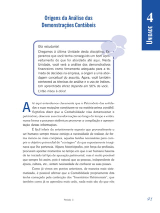 91
Período 3
U
NIDADE
4

Origens da Análise das
Demonstrações Contábeis
Olá estudante!
Chegamos à última Unidade desta disciplina. Es-
peramos que você tenha conseguido um bom apro-
veitamento do que foi abordado até aqui. Nesta
Unidade, você verá a análise dos demonstrativos
financeiros como ferramenta adequada para a to-
mada de decisões na empresa, a origem e uma abor-
dagem conceitual do assunto. Agora, você também
conhecerá as técnicas de análise e o uso de índices.
Um aprendizado eficaz depende em 90% de você.
Então mãos à obra!
té aqui entendemos claramente que o Patrimônio das entida-
des e suas mutações constituem-se na matéria-prima contábil.
Significa dizer que a Contabilidade visa dimensionar o
patrimônio, observar suas transformações ao longo do tempo e então,
numa forma e processo sistêmicos promover a compilação e apresen-
tação destas informações.
É fácil inferir do anteriormente exposto que provavelmente o
ser humano sempre trouxe consigo a necessidade de realizar, de for-
ma menos ou mais complexa, aquelas tarefas necessárias para cum-
prir o objetivo primordial de “contagem” do que supostamente imagi-
nava que lhe pertencia. Alguns historiógrafos, por força da profissão,
procuram apontar momentos no tempo em que o ser humano haveria
de ter iniciado tal tipo de apuração patrimonial, mas é muito provável
que sempre foi assim, pois é natural que as pessoas, independente de
época, cultura, etc., sintam necessidade de conhecer as suas posses.
Como já vimos em pontos anteriores, de maneira mais siste-
matizada, é possível afirmar que a Contabilidade propriamente dita
tenha começado pela confecção dos “Inventários Patrimoniais”, que
também como já se aprendeu mais cedo, nada mais são do que róis
A
 