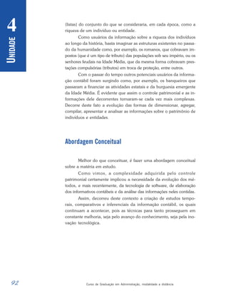 92 Curso de Graduação em Administração, modalidade a distância
U
NIDADE
4 (listas) do conjunto do que se consideraria, em cada época, como a
riqueza de um indivíduo ou entidade.
Como usuários da informação sobre a riqueza dos indivíduos
ao longo da história, basta imaginar as estruturas existentes no passa-
do da humanidade como, por exemplo, os romanos, que cobravam im-
postos (que é um tipo de tributo) das populações sob seu império, ou os
senhores feudais na Idade Média, que da mesma forma cobravam pres-
tações compulsórias (tributos) em troca de proteção, entre outros.
Com o passar do tempo outros potenciais usuários da informa-
ção contábil foram surgindo como, por exemplo, os banqueiros que
passaram a financiar as atividades estatais e da burguesia emergente
da Idade Média. É evidente que assim o controle patrimonial e as in-
formações dele decorrentes tornaram-se cada vez mais complexas.
Decorre deste fato a evolução das formas de dimensionar, agregar,
compilar, apresentar e analisar as informações sobre o patrimônio de
indivíduos e entidades.
Abordagem Conceitual
Melhor do que conceituar, é fazer uma abordagem conceitual
sobre a matéria em estudo.
Como vimos, a complexidade adquirida pelo controle
patrimonial certamente implicou a necessidade da evolução dos mé-
todos, e mais recentemente, da tecnologia de software, de elaboração
dos informativos contábeis e da análise das informações neles contidas.
Assim, decorreu deste contexto a criação de estudos tempo-
rais, comparativos e inferenciais da informação contábil, os quais
continuam a acontecer, pois as técnicas para tanto prosseguem em
constante melhoria, seja pelo avanço do conhecimento, seja pela ino-
vação tecnológica.
 