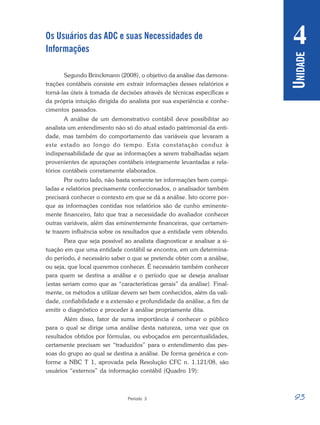 93
Período 3
U
NIDADE
4
Os Usuários das ADC e suas Necessidades de
Informações
Segundo Brinckmann (2008), o objetivo da análise das demons-
trações contábeis consiste em extrair informações desses relatórios e
torná-las úteis à tomada de decisões através de técnicas específicas e
da própria intuição dirigida do analista por sua experiência e conhe-
cimentos passados.
A análise de um demonstrativo contábil deve possibilitar ao
analista um entendimento não só do atual estado patrimonial da enti-
dade, mas também do comportamento das variáveis que levaram a
este estado ao longo do tempo. Esta constatação conduz à
indispensabilidade de que as informações a serem trabalhadas sejam
provenientes de apurações contábeis integramente levantadas e rela-
tórios contábeis corretamente elaborados.
Por outro lado, não basta somente ter informações bem compi-
ladas e relatórios precisamente confeccionados, o analisador também
precisará conhecer o contexto em que se dá a análise. Isto ocorre por-
que as informações contidas nos relatórios são de cunho eminente-
mente financeiro, fato que traz a necessidade do avaliador conhecer
outras variáveis, além das eminentemente financeiras, que certamen-
te trazem influência sobre os resultados que a entidade vem obtendo.
Para que seja possível ao analista diagnosticar e analisar a si-
tuação em que uma entidade contábil se encontra, em um determina-
do período, é necessário saber o que se pretende obter com a análise,
ou seja, que local queremos conhecer. É necessário também conhecer
para quem se destina a análise e o período que se deseja analisar
(estas seriam como que as “características gerais” da análise). Final-
mente, os métodos a utilizar devem ser bem conhecidos, além da vali-
dade, confiabilidade e a extensão e profundidade da análise, a fim de
emitir o diagnóstico e proceder à análise propriamente dita.
Além disso, fator de suma importância é conhecer o público
para o qual se dirige uma análise desta natureza, uma vez que os
resultados obtidos por fórmulas, ou esboçados em percentualidades,
certamente precisam ser “traduzidos” para o entendimento das pes-
soas do grupo ao qual se destina a análise. De forma genérica e con-
forme a NBC T 1, aprovada pela Resolução CFC n. 1.121/08, são
usuários “externos” da informação contábil (Quadro 19):
 