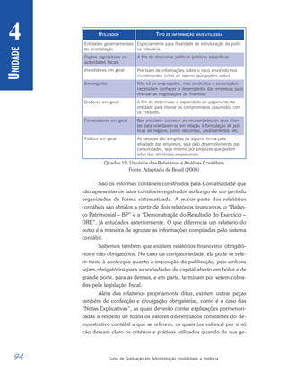 94 Curso de Graduação em Administração, modalidade a distância
U
NIDADE
4
Quadro 19: Usuários dos Relatórios e Análises Contábeis
Fonte: Adaptado de Brasil (2008)
São os informes contábeis construídos pela Contabilidade que
vão apresentar os fatos contábeis registrados ao longo de um período
organizados de forma sistematizada. A maior parte dos relatórios
contábeis são obtidos a partir de dois relatórios financeiros, o “Balan-
ço Patrimonial – BP” e a “Demonstração do Resultado do Exercício –
DRE”, já estudados anteriormente. O que diferencia um relatório do
outro é a maneira de agrupar as informações compiladas pelo sistema
contábil.
Sabemos também que existem relatórios financeiros obrigató-
rios e não obrigatórios. No caso da obrigatoriedade, ela pode se refe-
rir tanto à confecção quanto à imposição da publicação, pois embora
sejam obrigatórios para as sociedades de capital aberto em bolsa e de
grande porte, para as demais, e em parte, terminam por serem cobra-
dos pela legislação fiscal.
Além dos relatórios propriamente ditos, existem outras peças
também de confecção e divulgação obrigatórias, como é o caso das
“Notas Explicativas”, as quais deverão conter explicações pormenori-
zadas a respeito de todos os valores diferenciados constantes do de-
monstrativo contábil a que se referem, os quais (os valores) por si só
não deixam claro os critérios e práticas utilizados quando de sua ge-
UTILIZADOR
Entidades governamentais
de arrecadação
Órgãos reguladores ou
autoridades fiscais
Investidores em geral
Empregados
Credores em geral
Fornecedores em geral
Público em geral
TIPO DE INFORMAÇÃO MAIS UTILIZADA
Especialmente para finalidade de estruturação da políti-
ca tributária.
A fim de direcionar políticas públicas específicas.
Precisam de informações sobre o risco envolvido nos
investimentos (nível de retorno que podem obter).
Não só os empregados, mas sindicatos e associações
necessitam conhecer o desempenho das empresas para
orientar as negociações de interesse.
A fim de determinar a capacidade de pagamento da
entidade para honrar os compromissos assumidos com
os credores.
Que precisam conhecer as necessidades de seus clien-
tes para orientarem-se em relação à formulação de polí-
ticas de negócio, como descontos, adiantamentos, etc.
As pessoas são atingidas de alguma forma pela
atividade das empresas, seja pelo desenvolvimento das
comunidades, seja mesmo por prejuízos que podem
advir das atividades empresariais.
 