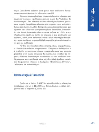 95
Período 3
U
NIDADE
4
ração. Dessa forma podemos dizer que as notas explicativas funcio-
nam como complemento do informativo contábil.
Além das notas explicativas, existem ainda outros relatórios que
devem ser montados e publicados, como é o caso dos “Relatórios da
Administração”. Tais relatórios trazem informações bastante precio-
sas a respeito das políticas adotadas pela empresa, como a da distri-
buição dos dividendos, além de importantes análises conjunturais que
apontam para onde vai o planejamento global da empresa. Certamen-
te, este tipo de informação talvez somente pudesse ser obtido se co-
nhecêssemos alguém de dentro da empresa, o que geralmente não
acontece, assim, além de termos acesso a estas informações relevan-
tes, temos também a responsabilidade assumida pelos administrado-
res por sua publicação.
Por fim, cabe ressaltar sobre outra importante peça publicada,
o “Parecer dos Auditores Independentes”. Este parecer é obrigatório e
é produzido por empresas idôneas e preparadas para isso, as quais
procedem a um exame minucioso das informações contábeis da em-
presa, de forma a concluir por sua correção ou não, sendo que tam-
bém assume responsabilidade sobre a conformidade legal dos conteú-
dos dos pareceres relatados e divulgados: “Relatórios da Diretoria”,
“Relatórios da Administração”.
Demonstrações Financeiras
Conforme a Lei n. 6.404/76 e considerando as alterações
introduzidas pela Lei n. 11.638/07, as demonstrações contábeis obri-
gatórias são as seguintes (Quadro 20):
 