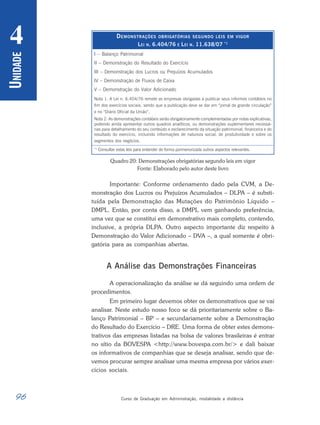 96 Curso de Graduação em Administração, modalidade a distância
U
NIDADE
4
Quadro 20: Demonstrações obrigatórias segundo leis em vigor
Fonte: Elaborado pelo autor deste livro
Importante: Conforme ordenamento dado pela CVM, a De-
monstração dos Lucros ou Prejuízos Acumulados – DLPA – é substi-
tuída pela Demonstração das Mutações do Patrimônio Líquido –
DMPL. Então, por conta disso, a DMPL vem ganhando preferência,
uma vez que se constitui em demonstrativo mais completo, contendo,
inclusive, a própria DLPA. Outro aspecto importante diz respeito à
Demonstração do Valor Adicionado – DVA –, a qual somente é obri-
gatória para as companhias abertas.
A Análise das Demonstrações Financeiras
A operacionalização da análise se dá seguindo uma ordem de
procedimentos.
Em primeiro lugar devemos obter os demonstrativos que se vai
analisar. Neste estudo nosso foco se dá prioritariamente sobre o Ba-
lanço Patrimonial – BP – e secundariamente sobre a Demonstração
do Resultado do Exercício – DRE. Uma forma de obter estes demons-
trativos das empresas listadas na bolsa de valores brasileiras é entrar
no sítio da BOVESPA <http://www.bovespa.com.br/> e dali baixar
os informativos de companhias que se deseja analisar, sendo que de-
vemos procurar sempre analisar uma mesma empresa por vários exer-
cícios sociais.
I – Balanço Patrimonial
II – Demonstração do Resultado do Exercício
III – Demonstração dos Lucros ou Prejuízos Acumulados
IV – Demonstração de Fluxos de Caixa
V – Demonstração do Valor Adicionado
Nota 1: A Lei n. 6.404/76 remete as empresas obrigadas a publicar seus informes contábeis no
fim dos exercícios sociais, sendo que a publicação deve se dar em “jornal de grande circulação”
e no “Diário Oficial da União”.
Nota 2: As demonstrações contábeis serão obrigatoriamente complementadas por notas explicativas,
podendo ainda apresentar outros quadros analíticos, ou demonstrações suplementares necessá-
rias para detalhamento do seu conteúdo e esclarecimento da situação patrimonial, financeira e do
resultado do exercício, incluindo informações de natureza social, de produtividade e sobre os
segmentos dos negócios.
*1
Consultar estas leis para entender de forma pormenorizada outros aspectos relevantes.
DEMONSTRAÇÕES OBRIGATÓRIAS SEGUNDO LEIS EM VIGOR
LEI N. 6.404/76 E LEI N. 11.638/07 *1
 