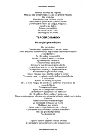 Livro Tibetano dos Mortos
Torturas e castigo se seguirão
Mas isto são também radiações de teu próprio intelecto
São imateriais
O vazio não pode danificar o vazio
Nenhuma das pacíficas ou coléricas visões
Demónios bebedores de sangue, máquinas,
Monstros ou diabos
Existem na realidade
Só dentro de teu crânio
Isto dissipará teu medo.
TERCEIRO BARDO
Instruções preliminares
Oh. escuta bem
Tu estás agora ingressando no terceiro bardo
Antes enquanto experimentavas as pacíficas e coléricas visões do
segundo Bardo
Tu não podias reconhecê-lo
Através do medo ficavas inconsciente
Agora enquanto recuperas
Tua consciência se levanta
Como uma truta brincando para adiante,
fora da água lutando por sua forma original
Teu ego anterior começou a operar outra vez
Não te esforces por decifrar coisas
Se por fraqueza estás atraído a actuar e pensar
Tu queres vagar no meio do mundo do fogo da existência
E padecer dor
Relaxa teu intranquilo espírito
Oh... tu foste incapaz de reconhecer as formas arquetípicas do
segundo Bardo
Tu baixaste até agora
Agora, se tu desejas ver a verdade
Tua mente deve descansar sem distracção
Não há nada que fazer, nada em que pensar
Flutua em direcção ao não-obscuro, primordial brilhante, estado vazio de teu
intelecto
Neste caminho tu obterás liberação
Se és incapaz de relaxar tua mente
Medita em teus amigos
Pensa neles com profundo amor e confiança
Como sobre-obscurecendo a coroa de tua cabeça
Isto é de grande importância
Não te distrai-as
Oh...,
Tu podes sentir o poder de realizar proezas
De perceber e comunicar com poder extrasensorial
http://www.gnosisonline.org
1
0
 
