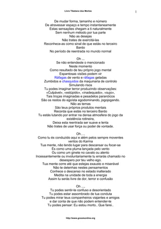 Livro Tibetano dos Mortos
De mudar forma, tamanho e número
De atravessar espaço e tempo instantaneamente
Estas sensações chegam a ti naturalmente
Sem nenhum método por tua parte
Não as desejas
Não trates de exercitá-las
Reconhece-as como sinal de que estás no terceiro
Bardo
No período de reentrada no mundo normal
Oh ...
Se não entendeste o mencionado
Neste momento
Como resultado de teu próprio jogo mental
Espantosas visões podem vir
Ráfagas de vento e ráfagas geladas
Zumbidos e chasquidos da maquinaria de controlo
Simulando risos
Tu podes imaginar terror produzindo observações:
«Culpável», «estúpido», «inadequado», «sujo»,
Tais troças imaginadas e pesadelos paranóicos
São os restos do egoísta egodominando, jogojogando.
Não as temas
São teus próprios produtos mentais
Recorda que estás no terceiro Bardo
Tu estás lutando por entrar na densa atmosfera do jogo da
existência rotineira,
Deixa esta reentrada ser suave e lenta
Não trates de usar força ou poder de vontade.
Oh…,
Como tu és conduzido aqui e além pelos sempre moventes
ventos do Karma
Tua mente, não tendo lugar para descansar ou focar-se
És como uma pluma lançada pelo vento
Ou como um ginete no cavalo ou alento
Incessantemente ou involuntariamente tu errarás chamado no
desespero por teu velho ego.
Tua mente corre até que estejas exausto e miserável
Não te detenhas nestes pensamentos
Conhece o descanso no estado inalterado
Medita na unidade de toda a energia
Assim tu serás livre de dor, terror e confusão
Oh ...,
Tu podes sentir-te confuso e desorientado
Tu podes estar assombrado de tua conduta
Tu podes mirar teus companheiros viajantes e amigos
e dar conta de que não podem entender-te
Tu podes pensar: Eu estou morto.. Que farei..
http://www.gnosisonline.org
1
1
 
