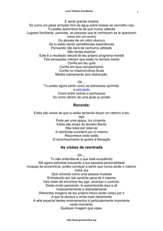 Livro Tibetano dos Mortos
E sentir grande miséria
Só como um peixe arrojado fora da água sobre brasas ao vermelho rojo
Tu podes assombrar-te de que nunca voltarás
Lugares familiares, parentes, as pessoas que te conhecem se te aparecem
como em um sonho
Ou através de um vidro obscuro
Se tu estás vendo semelhantes experiências
Pensando não será de nenhuma utilidade
Não tentes explicar
Este é o resultado natural de teu próprio programa mental
Tais sensações indicam que estás no terceiro bardo
Confia em teu guia
Confia em teus companheiros
Confia no misericordioso Buda
Medita calmamente sem distracção.
Oh....
Tu podes agora sentir como se estivesses oprimido
e estrujado
Como entre rochas e penhascos
Ou como dentro de uma jaula ou prisão
Recorda:
Estes são sinais de que tu estás tentando forçar um retorno a teu
ego
Pode ser uma opaca, luz cinzenta .
Estes são sinais do terceiro Bardo
Não lutes por retornar
A reentrada sucederá por si mesma
Reconhece onde estás
O reconhecimento te guiará à liberação
As visões de reentrada
Oh....
Tu não entendes-te o que está sucedendo
Até agora estiveste buscando a tua passada personalidade
Incapaz de encontrá-la, podes começar a sentir que nunca serás o mesmo
outra vez
Que volverás como uma pessoa mudada
Entristecido por isto sentirás pena de ti mesmo
Vais tratar de encontrar teu ego, alcançar o controlo,
Deste modo pensando, te assombrarás aqui e ali
Incessantemente e distraidamente
Diferentes imagens de teu próprio futuro serão vistas por ti
A que te obceca a verás mais claramente
A arte especial destes ensinamentos é particularmente importante
neste momento.
Qualquer imagem que vejas.
http://www.gnosisonline.org
1
2
 