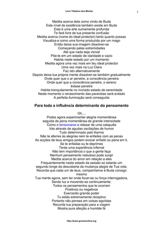 Livro Tibetano dos Mortos
Medita acerca dela como vindo de Buda
Este nível de existência também existe em Buda
Esta é uma arte sumamente profunda
Te fará livre de tua presente confusão
Medita acerca (nome do ideal protector) tanto quanto possas
Visualiza-a como uma forma produzida por um mago
Então deixa sua imagem dissolver-se
Começando pelas extremidades
Até que nada seja visível
Põe-te em um estado de claridade e vazio
Habita neste estado por um momento
Medita agora uma vez mais em teu ideal protector
Uma vez mais na Luz Clara
Faz isto alternativamente
Depois deixa tua própria mente dissolver-se também gradualmente
Onde quer que o ar penetre, a consciência penetra
Onde quer que a consciência penetre, o sereno
êxtase penetra
Habita tranquilamente no incriado estado de serenidade
Neste momento o renascimento das paranóias será evitado
A perfeita iluminação será conseguida
Para toda a influência determinante do pensamento
Oh....
Podes agora experimentar alegria momentânea
seguida de pena momentânea de grande intensidade
Como o tensionarse e relaxar de uma catapulta
Irás através de agudas oscilações de humor
Tudo determinado pelo Karma
Não te aferres às alegrias nem te enfades com as penas
As acções de teus amigos podem evocar enfado ou pena em ti.
Se te enfadas ou te deprimes
Terás uma experiência infernal
Não tem importância o que a gente faça
Nenhum pensamento nebuloso pode surgir
Medita acerca do amor em relação a eles
Frequentemente neste estado da sessão só estarás um
segundo longe da descoberta da mudança alegre de Tua vida;
Recorda que cada um de teus, companheiros é Buda consigo
mesmo
Tua mente agora, sem ter onde focar-se ou força interrogadora,
Sendo luz e movendo-se continuamente.
Todos os pensamentos que te ocorram
Positivos ou negativos
Exercerão grande poder
Tu estás extremamente receptivo
Portanto não penses em coisas egoístas
Recorda tua preparação para a viagem
Mostra pura afeição e humilde fé
http://www.gnosisonline.org
1
3
 