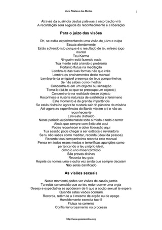 Livro Tibetano dos Mortos
Através da ausência destas palavras a recordação virá
A recordação será seguida do reconhecimento e a liberação
Para o juízo das visões
Oh, se estás experimentando uma visão de juízo e culpa
Escuta atentamente
Estás sofrendo isto porque é o resultado de teu mísero jogo
mental
Teu Karma
Ninguém está fazendo nada
Tua mente está criando o problema
Portanto flutua na meditação
Lembra-te das tuas formas não que crês
Lembra os ensinamentos deste manual
Lembra-te da amigável presença de teus companheiros
Se não sabes como meditar
Concentra-te em um objecto ou sensação
Toma-lo (dá-te ao que se preocupa um objecto)
Concentra-te na realidade desse objecto
Reconhece a ilusória natureza de existência e fenómeno
Este momento é de grande importância
Se estás distraído agora te custará sair do pântano da miséria
Até agora as experiências do Bardo vieram a ti e não as
reconheces-te
Estiveste distraído
Neste período experimentaste todo o medo e todo o terror
Ainda que sempre com êxito até aqui
Podes reconhecer e obter liberação aqui
Tua sessão pode chegar a ser estática e reveladora
Se tu não sabes como meditar, recorda (ideal da pessoa)
Recorda teus companheiros recorda este manual
Pensa em todos esses medos e terroríficas aparições como
pertencendo a teu próprio ideal,
como o uno misericordioso
São provas divinas
Recorda teu guia
Repete os nomes uma e outra vez ainda que sempre decaiam
Não serás danificado
As visões sexuais
Neste momento podes ver visões de casais juntos
Tu estás convencido que ao teu redor ocorre uma orgia
Desejo e expectativa se apoderam de ti que a acção sexual te espera
Quando estas visões ocorram
Recorda, retém-te a ti mesmo de acção ou de apego
Humildemente exercita tua fé
Flutua na corrente
Confia fervorosamente no processo
http://www.gnosisonline.org
1
4
 