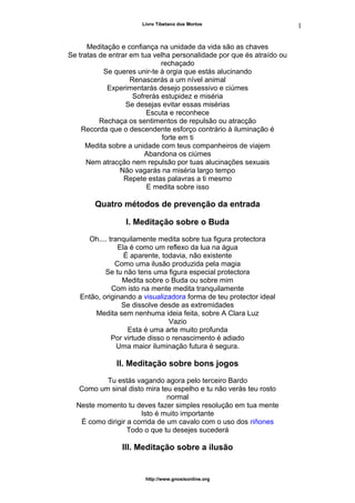 Livro Tibetano dos Mortos
Meditação e confiança na unidade da vida são as chaves
Se tratas de entrar em tua velha personalidade por que és atraído ou
rechaçado
Se queres unir-te à orgia que estás alucinando
Renascerás a um nível animal
Experimentarás desejo possessivo e ciúmes
Sofrerás estupidez e miséria
Se desejas evitar essas misérias
Escuta e reconhece
Rechaça os sentimentos de repulsão ou atracção
Recorda que o descendente esforço contrário à iluminação é
forte em ti
Medita sobre a unidade com teus companheiros de viajem
Abandona os ciúmes
Nem atracção nem repulsão por tuas alucinações sexuais
Não vagarás na miséria largo tempo
Repete estas palavras a ti mesmo
E medita sobre isso
Quatro métodos de prevenção da entrada
I. Meditação sobre o Buda
Oh.... tranquilamente medita sobre tua figura protectora
Ela é como um reflexo da lua na água
É aparente, todavia, não existente
Como uma ilusão produzida pela magia
Se tu não tens uma figura especial protectora
Medita sobre o Buda ou sobre mim
Com isto na mente medita tranquilamente
Então, originando a visualizadora forma de teu protector ideal
Se dissolve desde as extremidades
Medita sem nenhuma ideia feita, sobre A Clara Luz
Vazio
Esta é uma arte muito profunda
Por virtude disso o renascimento é adiado
Uma maior iluminação futura é segura.
II. Meditação sobre bons jogos
Tu estás vagando agora pelo terceiro Bardo
Como um sinal disto mira teu espelho e tu não verás teu rosto
normal
Neste momento tu deves fazer simples resolução em tua mente
Isto é muito importante
É como dirigir a corrida de um cavalo com o uso dos riñones
Todo o que tu desejes sucederá
III. Meditação sobre a ilusão
http://www.gnosisonline.org
1
5
 