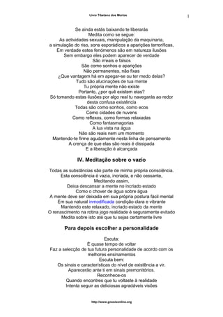 Livro Tibetano dos Mortos
Se ainda estás baixando te liberarás
Medita como se segue:
As actividades sexuais, manipulação da maquinaria,
a simulação do riso, sons esporádicos e aparições terroríficas,
Em verdade estes fenómenos são em natureza ilusões
Sem embargo eles podem aparecer de verdade
São irreais e falsos
São como sonhos e aparições
Não permanentes, não fixas
¿Que vantagem há em apegar-se ou ter medo delas?
Tudo são alucinações de tua mente
Tu própria mente não existe
Portanto, ¿por quê existem elas?
Só tomando estas ilusões por algo real tu navegarás ao redor
desta confusa existência
Todas são como sonhos, como ecos
Como cidades de nuvens
Como reflexos, como formas relaxadas
Como fantasmagorias
A lua vista na água
Não são reais nem um momento
Mantendo-te firme agudamente nesta linha de pensamento
A crença de que elas são reais é dissipada
E a liberação é alcançada
IV. Meditação sobre o vazio
Todas as substâncias são parte de minha própria consciência.
Esta consciência é vazia, incriada, e não cessante,
Meditando assim,
Deixa descansar a mente no incriado estado
Como o chover de água sobre água
A mente deve ser deixada em sua própria postura fácil mental
Em sua natural inmodificada condição clara e vibrante
Mantendo este relaxado, incriado estado da mente
O renascimento na rotina jogo realidade é seguramente evitado
Medita sobre isto até que tu sejas certamente livre
Para depois escolher a personalidade
Escuta:
É quase tempo de voltar
Faz a selecção de tua futura personalidade de acordo com os
melhores ensinamentos
Escuta bem:
Os sinais e características do nível de existência a vir.
Aparecerão ante ti em sinais premonitórios.
Reconhece-os
Quando encontres que tu voltaste à realidade
Intenta seguir as deliciosas agradáveis visões
http://www.gnosisonline.org
1
6
 