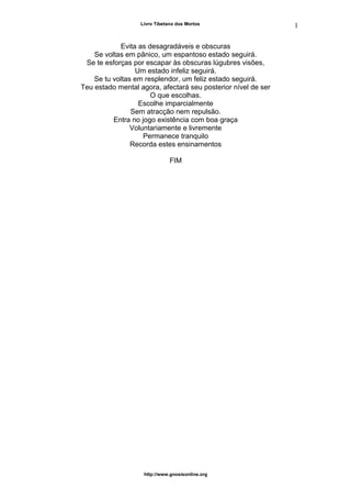 Livro Tibetano dos Mortos
Evita as desagradáveis e obscuras
Se voltas em pânico, um espantoso estado seguirá.
Se te esforças por escapar às obscuras lúgubres visões,
Um estado infeliz seguirá.
Se tu voltas em resplendor, um feliz estado seguirá.
Teu estado mental agora, afectará seu posterior nível de ser
O que escolhas.
Escolhe imparcialmente
Sem atracção nem repulsão.
Entra no jogo existência com boa graça
Voluntariamente e livremente
Permanece tranquilo
Recorda estes ensinamentos
FIM
http://www.gnosisonline.org
1
7
 