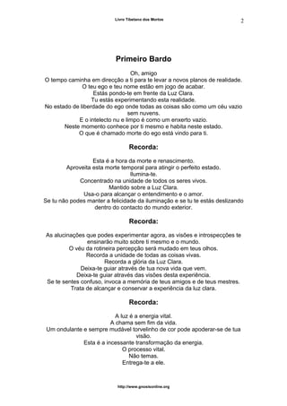 Livro Tibetano dos Mortos
Primeiro Bardo
Oh, amigo
O tempo caminha em direcção a ti para te levar a novos planos de realidade.
O teu ego e teu nome estão em jogo de acabar.
Estás pondo-te em frente da Luz Clara.
Tu estás experimentando esta realidade.
No estado de liberdade do ego onde todas as coisas são como um céu vazio
sem nuvens.
E o intelecto nu e limpo é como um enxerto vazio.
Neste momento conhece por ti mesmo e habita neste estado.
O que é chamado morte do ego está vindo para ti.
Recorda:
Esta é a hora da morte e renascimento.
Aproveita esta morte temporal para atingir o perfeito estado.
Ilumina-te.
Concentrado na unidade de todos os seres vivos.
Mantido sobre a Luz Clara.
Usa-o para alcançar o entendimento e o amor.
Se tu não podes manter a felicidade da iluminação e se tu te estás deslizando
dentro do contacto do mundo exterior.
Recorda:
As alucinações que podes experimentar agora, as visões e introspecções te
ensinarão muito sobre ti mesmo e o mundo.
O véu da rotineira percepção será mudado em teus olhos.
Recorda a unidade de todas as coisas vivas.
Recorda a glória da Luz Clara.
Deixa-te guiar através de tua nova vida que vem.
Deixa-te guiar através das visões desta experiência.
Se te sentes confuso, invoca a memória de teus amigos e de teus mestres.
Trata de alcançar e conservar a experiência da luz clara.
Recorda:
A luz é a energia vital.
A chama sem fim da vida.
Um ondulante e sempre mudável torvelinho de cor pode apoderar-se de tua
visão.
Esta é a incessante transformação da energia.
O processo vital.
Não temas.
Entrega-te a ele.
http://www.gnosisonline.org
2
 