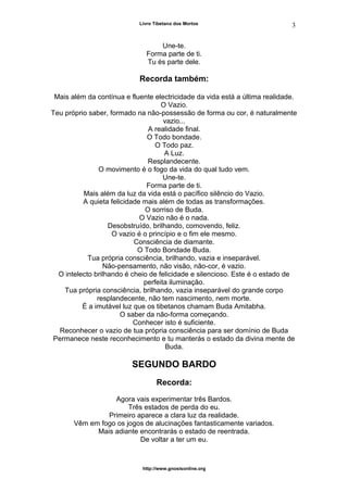 Livro Tibetano dos Mortos
Une-te.
Forma parte de ti.
Tu és parte dele.
Recorda também:
Mais além da contínua e fluente electricidade da vida está a última realidade.
O Vazio.
Teu próprio saber, formado na não-possessão de forma ou cor, é naturalmente
vazio...
A realidade final.
O Todo bondade.
O Todo paz.
A Luz.
Resplandecente.
O movimento é o fogo da vida do qual tudo vem.
Une-te.
Forma parte de ti.
Mais além da luz da vida está o pacífico silêncio do Vazio.
A quieta felicidade mais além de todas as transformações.
O sorriso de Buda.
O Vazio não é o nada.
Desobstruído, brilhando, comovendo, feliz.
O vazio é o princípio e o fim ele mesmo.
Consciência de diamante.
O Todo Bondade Buda.
Tua própria consciência, brilhando, vazia e inseparável.
Não-pensamento, não visão, não-cor, é vazio.
O intelecto brilhando é cheio de felicidade e silencioso. Este é o estado de
perfeita iluminação.
Tua própria consciência, brilhando, vazia inseparável do grande corpo
resplandecente, não tem nascimento, nem morte.
É a imutável luz que os tibetanos chamam Buda Amitabha.
O saber da não-forma começando.
Conhecer isto é suficiente.
Reconhecer o vazio de tua própria consciência para ser domínio de Buda
Permanece neste reconhecimento e tu manterás o estado da divina mente de
Buda.
SEGUNDO BARDO
Recorda:
Agora vais experimentar três Bardos.
Três estados de perda do eu.
Primeiro aparece a clara luz da realidade.
Vêm em fogo os jogos de alucinações fantasticamente variados.
Mais adiante encontrarás o estado de reentrada.
De voltar a ter um eu.
http://www.gnosisonline.org
3
 
