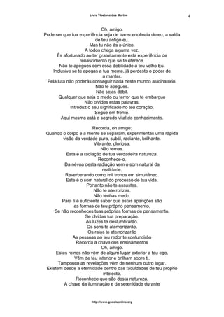 Livro Tibetano dos Mortos
Oh, amigo.
Pode ser que tua experiência seja de transcendência do eu, a saída
de teu antigo eu.
Mas tu não és o único.
A todos chega alguma vez.
És afortunado ao ter gratuitamente esta experiência de
renascimento que se te oferece.
Não te apegues com essa debilidade a teu velho Eu.
Inclusive se te apegas a tua mente, já perdeste o poder de
a manter.
Pela luta não poderás conseguir nada neste mundo alucinatório.
Não te apegues.
Não sejas débil.
Qualquer que seja o medo ou terror que te embargue
Não olvides estas palavras.
Introduz o seu significado no teu coração.
Segue em frente.
Aqui mesmo está o segredo vital do conhecimento.
Recorda, oh amigo:
Quando o corpo e a mente se separam, experimentas uma rápida
visão da verdade pura, subtil, radiante, brilhante.
Vibrante, gloriosa.
Não temas.
Esta é a radiação de tua verdadeira natureza.
Reconhece-o.
Da névoa desta radiação vem o som natural da
realidade.
Reverberando como mil tronos em simultâneo.
Este é o som natural do processo de tua vida.
Portanto não te assustes.
Não te aterrorizes.
Não tenhas medo.
Para ti é suficiente saber que estas aparições são
as formas de teu próprio pensamento.
Se não reconheces tuas próprias formas de pensamento.
Se olvidas tua preparação.
As luzes te deslumbrarão.
Os sons te atemorizarão.
Os raios te aterrorizarão
As pessoas ao teu redor te confundirão
Recorda a chave dos ensinamentos
Oh, amigo.
Estes reinos não vêm de algum lugar exterior a teu ego.
Vêm de teu interior e brilham sobre ti.
Tampouco as revelações vêm de nenhum outro lugar.
Existem desde a eternidade dentro das faculdades de teu próprio
intelecto.
Reconhece que são desta natureza.
A chave da iluminação e da serenidade durante
http://www.gnosisonline.org
4
 