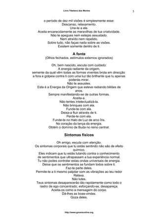 Livro Tibetano dos Mortos
o período de dez mil visões é simplesmente esse:
Descanso, relaxamento.
Une-te a ele.
Aceita encarecidamente as maravilhas de tua criatividade.
Não te apegues nem estejas assustado.
Nem atraído nem repelido.
Sobre tudo, não faças nada sobre as visões.
Existem somente dentro de ti.
A fonte
(Olhos fechados, estímulos externos ignorados)
Oh, bem nascido, escuta com cuidado:
A energia radiante da origem,
semente da qual vêm todas as formas viventes brota em direcção
a fora e golpeia contra ti com uma luz tão brilhante que tu apenas
poderás mirar.
Não te assustes.
Esta é a Energia da Origem que esteve radiando biliões de
anos.
Sempre manifestando-se de outras formas.
Aceita-a.
Não tentes intelectualizá-la.
Não brinques com ela.
Funde-te com ela.
Deixa-a fluir através de ti.
Perde-te com ela.
Funde-te no Halo de Luz de arco Íris.
No coração da lança da energia.
Obtém o domínio de Buda no reino central.
Sintomas físicos
Oh amigo, escuta com atenção.
Os sintomas corporais que tu estás sentindo não são de efeito
químico.
Eles indicam que tu estás lutando contra o conhecimento
de sentimentos que ultrapassam a tua experiência normal.
Tu não podes controlar estas ondas universais de energia.
Deixa que os sentimentos se fundam todos sobre ti.
Faz-te parte deles.
Permite-te a ti mesmo palpitar com as vibrações ao teu redor
Relaxa.
Não lutes.
Teus sintomas desaparecerão tão rapidamente como todo o
rastro de ego concentrado, esforçando-se, desapareça.
Aceita-os como a mensagem do corpo.
Dá-lhes as boas-vindas.
Goza deles.
http://www.gnosisonline.org
5
 