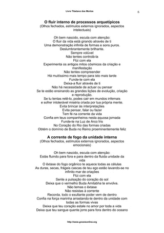 Livro Tibetano dos Mortos
O fluir interno de processos arquetípicos
(Olhos fechados, estímulos externos ignorados, aspectos
intelectuais)
Oh bem nascido, escuta com atenção:
O fluir da vida está girando através de ti
Uma demonstração infinita de formas e sons puros.
Deslumbrantemente brilhante.
Sempre volúvel
Não tentes controlá-la
Flúi com ela
Experimenta os antigos mitos cósmicos da criação e
manifestação
Não tentes compreender
Há muitíssimo mais tempo para isto mais tarde
Funde-te com ela
Deixa-a fluir através de ti
Não há necessidade de actuar ou pensar
Se te estão ensinando as grandes lições de evolução, criação
e reprodução.
Se tu tentas retê-lo, podes cair em mundos infernais
e sofrer intolerável miséria criada por tua própria mente.
Evita brincar às interpretações
Evita pensar, falar ou fazer
Tem fé na corrente da vida
Confia em teus companheiros nesta aquosa jornada
Funde-te na Luz de Arco Íris
No Coração do Rio das formas criadas
Obtém o domínio de Buda no Reino proeminentemente feliz
A corrente de fogo da unidade interna
(Olhos fechados, estímulos externos ignorados, aspectos
emocionais)
Oh bem nascido, escuta com atenção:
Estás fluindo para fora e para dentro da fluida unidade da
vida
O êxtase do fogo orgânico te aquece todas as células
As duras, secas, frágeis cascas de teu ego estão lavando-se no
infinito mar de criações
Flúi com ela
Sente a pulsação do coração do sol
Deixa que o vermelho Buda Amitabha te envolva.
Não temas o êxtase
Não resistas à corrente
Recorda, todo o exultante poder vem de dentro
Confia na força marinha arrastando-te dentro da unidade com
todas as formas vivas
Deixa que teu coração estale no amor por toda a vida
Deixa que teu sangue quente jorre para fora dentro do oceano
http://www.gnosisonline.org
6
 