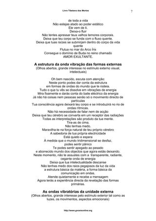 Livro Tibetano dos Mortos
de toda a vida
Não estejas atado ao poder estático
Ele vem de ti.
Deixa-o fluir
Não tentes apressar teus velhos temores corporais.
Deixa que teu corpo se funda com o fluxo quente.
Deixa que tuas raízes se submirjam dentro do corpo da vida
quente
Flutua no mar do Arco Íris
Consegue o domínio de Buda no reino chamado
AMOR EXULTANTE.
A estrutura da onda vibração das formas externas
(Olhos abertos, grande interesse no estímulo externo visual,
intelectuais)
Oh bem nascido, escuta com atenção:
Neste ponto podes dar conta da estrutura
em formas de ondas do mundo que te rodeia.
Tudo o que tu vês se dissolve em vibrações de energia
Mira fixamente e darás conta do baile eléctrico da energia
Já não há coisas nem pessoas senão só o movimento directo de
partículas
Tua consciência agora deixará teu corpo e se introduzirá no rio de
ondas rítmicas.
Não há necessidade de falar nem de acção
Deixa que teu cérebro se converta em um receptor das radiações
Todas as interpretações são produto da tua mente.
Tira-as de cima.
Não tenhas medo.
Maravilha-te na força natural de teu próprio cérebro
A sabedoria de tua própria electricidade
Está quieto e espera
À medida que o mundo tridimensional se desfaz,
podes sentir pânico
Te podes sentir apegado ao pesado
e aborrecido mundo dos objectos que agora estás deixando.
Neste momento, não te assustes com a transparente, radiante,
cegante onda de energia
Deixa que tua intelectualidade descanse
Não tenhas medo dos raios pegajosos da luz da vida
a estrutura básica da matéria, a forma básica da
comunicação em ondas.
Atende quietamente e recebe a mensagem
Agora terás a experiência directa da revelação das formas
primárias.
As ondas vibratórias da unidade externa
(Olhos abertos, grande interesse pelo estímulo exterior tal como as
luzes, os movimentos, aspectos emocionais)
http://www.gnosisonline.org
7
 