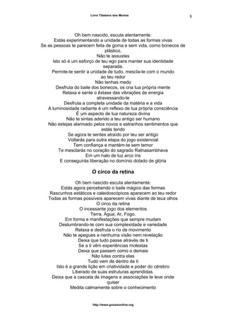 Livro Tibetano dos Mortos
Oh bem nascido, escuta atentamente:
Estás experimentando a unidade de todas as formas vivas
Se as pessoas te parecem feita de goma e sem vida, como bonecos de
plástico,
Não te assustes
Isto só é um esforço de teu ego para manter sua identidade
separada.
Permite-te sentir a unidade de tudo, mescla-te com o mundo
ao teu redor
Não tenhas medo
Desfruta do baile dos bonecos, os cria tua própria mente
Relaxa e sente o êxtase das vibrações de energia
atravessando-te
Desfruta a completa unidade da matéria e a vida
A luminosidade radiante é um reflexo de tua própria consciência
É um aspecto de tua natureza divina
Não te sintas aderido a teu antigo ser humano
Não estejas alarmado pelos novos e estranhos sentimentos que
estás tendo
Se agora te sentes atraído por teu ser antigo
Voltarás para outra etapa do jogo existencial
Tem confiança e mantém-te sem temor
Te mesclarás no coração do sagrado Ratnasambhava
Em um halo de luz arco íris
E conseguirás liberação no domínio dotado de glória
O circo da retina
Oh bem nascido escuta atentamente:
Estás agora percebendo o baile mágico das formas
Rascunhos estáticos e caleidoscópicos aparecem ao teu redor
Todas as formas possíveis aparecem vivas diante de teus olhos
O circo da retina
O incessante jogo dos elementos
Terra, Água, Ar, Fogo.
Em forma e manifestações que sempre mudam
Deslumbrando-te com sua complexidade e variedade
Relaxa e desfruta o rio de movimento
Não te apegues a nenhuma visão nem revelação
Deixa que tudo passe através de ti
Se a ti vêm experiências molestas
Deixa que passem como o demais
Não lutes contra elas
Tudo vem de dentro de ti
Isto é a grande lição em criatividade e poder do cérebro
Liberado de suas estruturas aprendidas.
Deixa que a cascata de imagens e associações te leve onde
quiser
Medita calmamente sobre o conhecimento
http://www.gnosisonline.org
8
 
