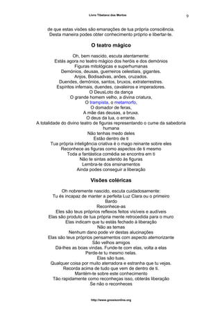 Livro Tibetano dos Mortos
de que estas visões são emanações de tua própria consciência.
Desta maneira podes obter conhecimento próprio e libertar-te.
O teatro mágico
Oh, bem nascido, escuta atentamente:
Estás agora no teatro mágico dos heróis e dos demónios
Figuras mitológicas e superhumanas
Demónios, deusas, guerreiros celestiais, gigantes.
Anjos, Bodisadvas, anões, cruzados.
Duendes, demónios, santos, bruxos, extraterrestres.
Espíritos infernais, duendes, cavaleiros e imperadores.
O DeusLoto da dança
O grande homem velho, a divina criatura,
O trampista, o metamorfo,
O domador de feras,
A mãe das deusas, a bruxa.
O deus da lua, o errante.
A totalidade do divino teatro de figuras representando o cume da sabedoria
humana
Não tenhas medo deles
Estão dentro de ti
Tua própria inteligência criativa é o mago reinante sobre eles
Reconhece as figuras como aspectos de ti mesmo
Toda a fantástica comédia se encontra em ti
Não te sintas aderido às figuras
Lembra-te dos ensinamentos
Ainda podes conseguir a liberação
Visões coléricas
Oh nobremente nascido, escuta cuidadosamente:
Tu és incapaz de manter a perfeita Luz Clara ou o primeiro
Bardo
Reconhece-as
Eles são teus próprios reflexos feitos visíveis e audíveis
Elas são produto de tua própria mente retrocedida para o muro
Elas indicam que tu estás fechado à liberação
Não as temas
Nenhum dano pode vir destas alucinações
Elas são teus próprios pensamentos com aspecto atemorizante
São velhos amigos
Dá-lhes as boas vindas. Funde-te com elas, volta a elas
Perde-te tu mesmo nelas.
Elas são tuas.
Qualquer coisa por muito aterradora e estranha que tu vejas.
Recorda acima de tudo que vem de dentro de ti.
Mantém-te sobre este conhecimento
Tão rapidamente como reconheças isso, obterás liberação
Se não o reconheces
http://www.gnosisonline.org
9
 