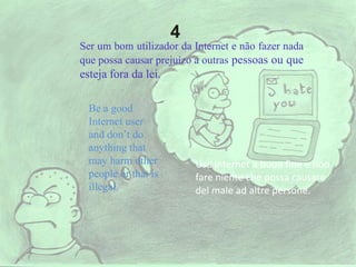 Ser um bom utilizador da Internet e não fazer nada
que possa causar prejuízo a outras pessoas ou que
esteja fora da lei.
Be a good
Internet user
and don’t do
anything that
may harm other
people or that is
illegal.
Usa internet a buon fine e non
fare niente che possa causare
del male ad altre persone.
4
 
