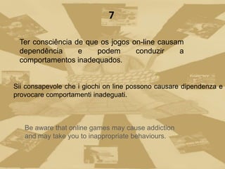 Ter consciência de que os jogos on-line causam
dependência e podem conduzir a
comportamentos inadequados.
Be aware that online games may cause addiction
and may take you to inappropriate behaviours.
7
Sii consapevole che i giochi on line possono causare dipendenza e
provocare comportamenti inadeguati.
 