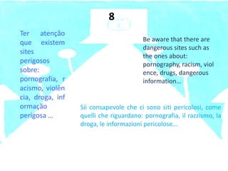 Ter atenção
que existem
sites
perigosos
sobre:
pornografia, r
acismo, violên
cia, droga, inf
ormação
perigosa …
Be aware that there are
dangerous sites such as
the ones about:
pornography, racism, viol
ence, drugs, dangerous
information…
8
Sii consapevole che ci sono siti pericolosi, come
quelli che riguardano: pornografia, il razzismo, la
droga, le informazioni pericolose...
 