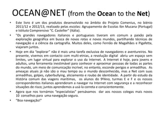 OCEAN@NET (from the Ocean to the Net)
• Este livro é um dos produtos desenvolvido no âmbito do Projeto Comenius, no biénio
2011/12 e 2012/13, realizado pelas escolas: Agrupamento de Escolas Ibn Mucana (Portugal)
e Istituto Comprensivo “C. Casteller” (Itália).
• "Os grandes navegadores italianos e portugueses tiveram em comum a paixão pela
exploração geográfica em busca de novas rotas e novos mundos, partilhando técnicas de
navegação e a ciência da cartografia. Muitos deles, como Fernão de Magalhães e Pigafetta,
viajaram juntos.
• Hoje em dia “explorar” não é mais uma tarefa exclusiva de navegadores e aventureiros. No
presente, vivemos em contacto com multi-etnias, a revolução digital abriu um espaço sem
limites, um lugar virtual para explorar o uso da Internet. A Internet é hoje, para jovens e
adultos, uma ferramenta inestimável para conhecer e aproximar pessoas de todas as partes
do mundo, um meio de comunicação incrível, no entanto, esconde perigos e armadilhas. As
ameaças atuais já não são o mau tempo ou o mundo desconhecido, mas a Net com suas
armadilhas, golpes, cyberbullying, aliciamento e roubo de identidade. A partir do estudo da
História comum das viagens marítimas, os alunos do 9ºAno, turmas E e F e os nossos
correspondentes italianos aprenderam a navegar na Internet com segurança e a reconhecer
situações de risco; juntos aprendemos a usá-la correta e conscientemente.
• Agora que nos tornámos “especialistas” pensávamos dar aos nossos colegas mais novos
10 conselhos para uma navegação segura.
• “Boa navegação!"
 