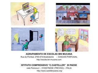 AGRUPAMENTO DE ESCOLAS IBN MUCANA
Rua do Pombal, 2765-074 Alcabideche - CASCAIS PORTUGAL
http://escola.ibn-mucana.com
ISTITUTO COMPRENSIVO “C.CASTELLER” DI PAESE
viale Panizza,4 - 31038 PAESE (TREVISO) – ITALIA
http://www.castellerpaese.org/
 