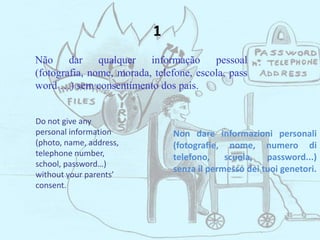 Não dar qualquer informação pessoal
(fotografia, nome, morada, telefone, escola, pass
word …) sem consentimento dos pais.
Do not give any
personal information
(photo, name, address,
telephone number,
school, password…)
without your parents’
consent.
Non dare informazioni personali
(fotografie, nome, numero di
telefono, scuola, password...)
senza il permesso dei tuoi genetori.
1
 