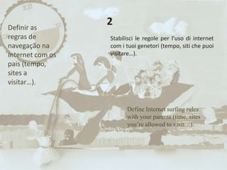 Define Internet surfing rules
with your parents (time, sites
you’re allowed to visit…).
2Definir as
regras de
navegação na
Internet com os
pais (tempo,
sites a
visitar…).
Stabilisci le regole per l’uso di internet
com i tuoi genetori (tempo, siti che puoi
visitare…).
 