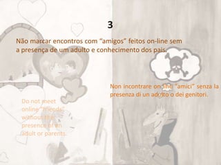 Não marcar encontros com “amigos” feitos on-line sem
a presença de um adulto e conhecimento dos pais.
Do not meet
online “friends”
without the
presence of an
adult or parents.
Non incontrare on line “amici” senza la
presenza di un adulto o dei genitori.
3
 