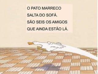 O PATO MARRECO
SALTA DO SOFÁ.
SÃO SEIS OS AMIGOS
QUE AINDA ESTÃO LÁ.
 
