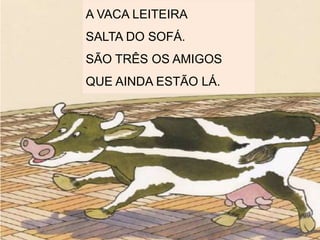 A VACA LEITEIRA
SALTA DO SOFÁ.
SÃO TRÊS OS AMIGOS
QUE AINDA ESTÃO LÁ.
 