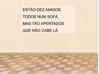 ESTÃO DEZ AMIGOS
TODOS NUM SOFÁ.
MAS TÃO APERTADOS
QUE NÃO CABE LÁ.
 