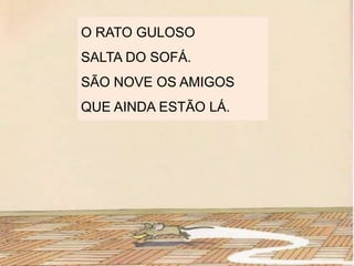 O RATO GULOSO
SALTA DO SOFÁ.
SÃO NOVE OS AMIGOS
QUE AINDA ESTÃO LÁ.
 
