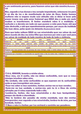 Luiz antonio nicolau autor 
a um sentimento perverso, para fazerem coisas que não convêm; Romanos 1:28 Mas, segundo a tua dureza e teu coração impenitente, entesouras ira para ti no dia da ira e da manifestação do juízo de Deus; Então homens mulheres não se engane mude suas atitudes não se deixe se levar pelo prazer insano mas pelo amor fraternal que DEUS deu a cada um vocês mudem se transformem. O Senhor mandará sobre ti a maldição; a confusão e a derrota em tudo em que puseres a mão para fazer; até que sejas destruído, e até que repentinamente pereças, por causa da maldade das tuas obras, pelas quais me deixaste. Deuteronômio 28:20 Para que todos saibam DEUS na sua misericórdia quer nos salvar do mal desse mundo ele deu seu único filho que morresse por mim e por você para nos salvar de maldade de toda mentira de toda de toda a violência.  ¶ O SENHOR é o meu pastor, nada me faltará. Deitar-me faz em verdes pastos, guia-me mansamente a águas tranquilas. Refrigera a minha alma; guia-me pelas veredas da justiça, por amor do seu nome. Ainda que eu andasse pelo vale da sombra da morte, não temeria mal algum, porque tu estás comigo; a tua vara e o teu cajado me consolam. Preparas uma mesa perante mim na presença dos meus inimigos, unges a minha cabeça com óleo, o meu cálice transborda. Certamente que a bondade e a misericórdia me seguirão todos os dias da minha vida; e habitarei na casa do Senhor por longos dias. Salmos 23:1-6 
1 ¶ A ti, SENHOR, levanto a minha alma. 2 Deus meu, em ti confio, não me deixes confundido, nem que os meus inimigos triunfem sobre mim. 3 Na verdade, não serão confundidos os que esperam em ti; confundidos serão os que transgridem sem causa. 4 Faze-me saber os teus caminhos, Senhor; ensina-me as tuas veredas. 5 Guia-me na tua verdade, e ensina-me, pois tu és o Deus da minha salvação; por ti estou esperando todo o dia. 6 Lembra-te, Senhor, das tuas misericórdias e das tuas benignidades, porque são desde a eternidade. 7 Não te lembres dos pecados da minha mocidade, nem das minhas transgressões; mas segundo a tua misericórdia, lembra-te de mim, por tua bondade, Senhor. 8 ¶ Bom e reto é o Senhor; por isso ensinará o caminho aos pecadores.  