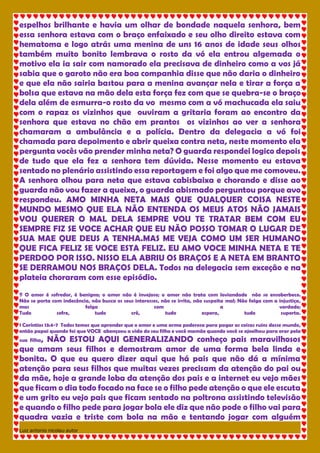 Luiz antonio nicolau autor 
espelhos brilhante e havia um olhar de bondade naquela senhora, bem essa senhora estava com o braço enfaixado e seu olho direito estava com hematoma e logo atrás uma menina de uns 16 anos de idade seus olhos também muito bonito lembrava o rosto da vó ela entrou algemada o motivo ela ia sair com namorado ela precisava de dinheiro como a vos já sabia que o garoto não era boa companhia disse que não daria o dinheiro e que ela não sairia bastou para a menina avançar nela e tirar a força a bolsa que estava na mão dela esta força fez com que se quebra-se o braço dela além de esmurra-o rosto da vo mesmo com a vó machucada ela saiu com o rapaz os vizinhos que ouviram a gritaria foram ao encontro da senhora que estava no chão em prantos os vizinhos ao ver a senhora chamaram a ambulância e a polícia. Dentro da delegacia a vó foi chamada para depoimento e abrir queixa contra neta, neste momento ela pergunta vocês vão prender minha neta? O guarda respondei logico depois de tudo que ela fez a senhora tem dúvida. Nesse momento eu estava sentado no plenário assistindo essa reportagem e foi algo que me comoveu. A senhora olhou para neta que estava cabisbaixa e chorando e disse ao guarda não vou fazer a queixa, o guarda abismado perguntou porque avo respondeu. AMO MINHA NETA MAIS QUE QUALQUER COISA NESTE MUNDO MESMO QUE ELA NÃO ENTENDA OS MEUS ATOS NÃO JAMAIS VOU QUERER O MAL DELA SEMPRE VOU TE TRATAR BEM COM EU SEMPRE FIZ SE VOCE ACHAR QUE EU NÃO POSSO TOMAR O LUGAR DE SUA MAE QUE DEUS A TENHA.MAS ME VEJA COMO UM SER HUMANO QUE FICA FELIZ SE VOCE ESTA FELIZ. EU AMO VOCE MINHA NETA E TE PERDOO POR ISSO. NISSO ELA ABRIU OS BRAÇOS E A NETA EM BRANTO SE DERRAMOU NOS BRAÇOS DELA. Todos na delegacia sem exceção e na plateia choraram com esse episódio. ¶ O amor é sofredor, é benigno; o amor não é invejoso; o amor não trata com leviandade não se ensoberbece. Não se porta com indecência, não busca os seus interesses, não se irrita, não suspeita mal; Não folga com a injustiça, mas folga com a verdade; Tudo sofre, tudo crê, tudo espera, tudo suporta. 1 Coríntios 13:4-7 Todos temos que aprender que o amor e uma arma poderosa para pagar as coisas ruins desse mundo, então papai quando foi que VOCE abençoou a vida do seu filho e você mamãe quando você se ajoelhou para orar pela sua filha, NÃO ESTOU AQUI GENERALIZANDO conheço pais maravilhosos que amam seus filhos e demostram amor de uma forma bela linda e bonita. O que eu quero dizer aqui que há pais que não dá a mínima atenção para seus filhos que muitas vezes precisam da atenção do pai ou da mãe, hoje a grande loba da atenção dos pais e a internet eu vejo mães que ficam o dia todo focado na face se o filho pede atenção o que ele escuta e um grito eu vejo pais que ficam sentado na poltrona assistindo televisão e quando o filho pede para jogar bola ele diz que não pode o filho vai para quadra vazia e triste com bola na mão e tentando jogar com alguém  