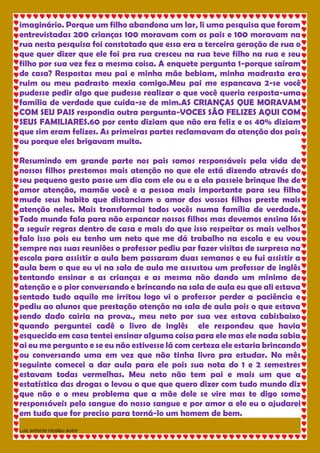 Luiz antonio nicolau autor 
imaginário. Porque um filho abandona um lar, li uma pesquisa que foram entrevistadas 200 crianças 100 moravam com os pais e 100 moravam na rua nesta pesquisa foi constatado que essa era a terceira geração de rua o que quer dizer que ele foi pra rua cresceu na rua teve filho na rua e seu filho por sua vez fez a mesma coisa. A enquete pergunta 1-porque saíram de casa? Respostas meu pai e minha mãe bebiam, minha madrasta era ruim ou meu padrasto mexia comigo.Meu pai me espancava 2-se você pudesse pedir algo que pudesse realizar o que você queria resposta-uma família de verdade que cuida-se de mim.AS CRIANÇAS QUE MORAVAM COM SEU PAIS respondia outra pergunta-VOCES SÃO FELIZES AQUI COM SEUS FAMILIARES.60 por cento diziam que não era feliz e os 40% diziam que sim eram felizes. As primeiras partes reclamavam da atenção dos pais ou porque eles brigavam muito. Resumindo em grande parte nos pais somos responsáveis pela vida de nossos filhos prestemos mais atenção no que ele está dizendo através do seu pequeno gesto passe um dia com ele ou e a ela passeie brinque lhe de amor atenção, mamãe você e a pessoa mais importante para seu filho mude seus habito que distanciam o amor dos vossos filhos preste mais atenção neles. Mais transformai todos vocês numa família de verdade. Todo mundo fala para não espancar nossos filhos mas devemos ensina lós a seguir regras dentro de casa e mais do que isso respeitar os mais velhos falo isso pois eu tenho um neto que me dá trabalho na escola e eu vou sempre nas suas reuniões o professor pediu par fazer visitas de surpresa na escola para assistir a aula bem passaram duas semanas e eu fui assistir a aula bem o que eu vi na sala de aula me assustou um professor de inglês tentando ensinar e as crianças e as mesma não dando um mínimo de atenção e o pior conversando e brincando na sala de aula eu que ali estava sentado tudo aquilo me irritou logo vi o professor perder a paciência e pediu ao alunos que prestação atenção na sala de aula pois o que estava sendo dado cairia na prova., meu neto por sua vez estava cabisbaixo quando perguntei cadê o livro de inglês ele respondeu que havia esquecido em casa tentei ensinar alguma coisa para ele mas ele nada sabia ai eu me pergunto e se eu não estivesse lá com certeza ele estaria brincando ou conversando uma em vez que não tinha livro pra estudar. No mês seguinte comecei a dar aula para ele pois sua nota do 1 e 2 semestres estavam todas vermelhas. Meu neto não tem pai e mais um que a estatística das drogas o levou o que que quero dizer com tudo mundo diz que não e o meu problema que a mãe dele se vire mas te digo somo responsáveis pelo sangue do nosso sangue e por amor a ele eu o ajudarei em tudo que for preciso para torná-lo um homem de bem.  