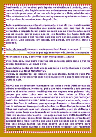 Luiz antonio nicolau autor 
Purificando as vossas almas pelo Espírito na obediência à verdade, para o 
amor fraternal, não fingido; amai-vos ardentemente uns aos outros com 
um coração puro quero dizer que não importa se e Neto, sobrinho neta 
filho, avó e avo tenha paciência e pratique o amor que tudo constroem e 
você ganhara brasa sobre sua cabeça do céu. 
Todas a pessoas que eu entrevistei perguntei o que ela mais queriam nesse 
mundo a maioria respondeu que queria paz, mas que tipo de paz 
perguntei, a resposta foram várias eu quero paz no transito outro quero 
paz no mundo outros quero paz no seio familiar. No fundo todo nós 
queremos paz mas o que fazemos para dar para dar paz, a paz e um ato, 
um gesto. Uma palavra, um abraço, um perdão, um carinho, afeto e 
gratidão, 
E, vindo, ele evangelizou a paz, a vós que estáveis longe, e aos que 
'' o Deus de paz seja com todos vós. Amém. Romanos 15:33 
Misericórdia, e paz, e amor vos sejam multiplicados. Judas 1:2 
Disse-lhes, pois, Jesus outra vez: Paz seja convosco; assim como o Pai me 
enviou, também eu vos envio a vós. 
A paz habita dentro de cada um de nós basta a gente iluminar o mundo 
com aquilo que JESUS NO ENSINOU 
Porque, se perdoardes aos homens as suas ofensas, também vosso Pai 
celestial vos perdoará a vós ande nesse mundo com a paz no seu coração e 
DEUS no CEU. 
FILHOS que desobedecem levam para suas vidas a ira de DEUS por que ele 
admira a obediência. Honra teu pai e tua mãe, e amarás o teu próximo 
como a ti mesmo. Mateus 19:19Ninguém vos engane com palavras vãs; 
porque por estas coisas vem a ira de Deus sobre os filhos da 
desobediência. Efésios 5:6 .QUERO COM ISSO PEDIR A VOZ FILHOS QUE OBEDEÇAO 
VOSSOS PAI PORQUE SE ASSIM O FIZER Honra a teu pai e a tua mãe, como o 
Senhor teu Deus te ordenou, para que se prolonguem os teus dias, e para 
que te vá bem na terra que te dá o Senhor teu Deus .Muitas das vezes há 
filhos que maltrata seus pais, xingam , desrespeita, usam de violência e 
mentem para fazer uso do mundo através do pecado se você se encaixa 
nisso seja você quem for ajoelhe –se e peça perdão para DEUS depois PARA 
seus pais. E incrível com os filhos esquecem que desde que nasceram foram 
cuidados como maior carinho que uma e um pai pode dar as vezes você 
que você estava sujinho sua mãe pegava você no colo levava para 
banheira de aguas quentes e lhe dava banho trocando suas roupinhas 
 
