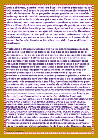 Luiz antonio nicolau autor 
secas e cheirosas, quantas noites ela ficou sem dormir para estar ao seu lado fazendo você ninar, e quando você se machucou ela depressa foi cuidar do ferimento. Eu te pergunto porque guarda na sua memória a lembrança ruim do passado quando poderia guardar nas suas lembranças coisa boas de se lembrar de seu pai e sua mãe. Todos nós erramos e de várias formas mas precisamos aprender a perdoar quantos dos nossos filhos e filhas não falam com seus pais é tempo de perdão se você tiver numa cidade distante volte para casa e diga que você se arrependeu e a ama e perdoe de todo o seu coração seja seu pai ou sua mãe. Quando um homem amaldiçoar a seu pai ou a sua mãe, certamente morrerá; amaldiçoou a seu pai ou a sua mãe; o seu sangue será sobre ele diz o senhor. Então não levante a ira sobre sua vida faça a diferença se transforme. Prostituição e algo que DEUS que está no céu abomina porque quando você aceita jesus com a sua boca o pai que está no céu apaga todos os seus pecado só vai ao pai aquele que aceitou jesus para que isso aconteça você tem que passar batismo na aguas para receber o espirito santo dado por deus você neste momento e santo aos olhos de deus um corpo imaculado mas se você fraquejar e deixar vencer a carne e dar vazão a esse desejo o pecado será pior duas vezes o corpo que deus lhe deu e morada do espirito imagina o espirito de Deus ser tirado de você por causa da prostituição E a mulher estava vestida de púrpura e de escarlata, e adornada com ouro, e pedras preciosas e pérolas; e tinha na sua mão um cálice de ouro cheio das abominações e da imundícia da sua fornicação .Não contaminarás a tua filha, fazendo-a prostituir-se; para que a terra não se prostitua, nem se encha de maldade. Levítico 19:29 ATE o ano passado havia mais de 300 estupros no mês de abril na cidade de Pernambuco No caso mais recente o lavrador, José Ribamar de Sousa, de 52 anos, foi preso em flagrante depois que a enteada dele teve a gravidez de 4 meses confirmada num exame médico. A menina só tem 12 anos, mas já vinha sendo abusada sexualmente, desde os 9 anos de idade, segundo o delegado Reno Cavalcante. Como esse caso há milhões de caso de pai que estupra a filha Porque as obras da carne são manifestas, as quais são: adultério, fornicação, impureza, lascívia, Gálatas 5:19 E O QUE FALAR DAS MULHERES QUE VENDEM SEU CORPO PARA O SUSTENTO DE SEU DIA DEBAIXO DO SOL E DA TERRA DEUS DA BRAÇOS.PERNAS, OLHOS.CORPO.CABELO. E O MAIS IMPORTANTE O CEREBRO TODOS SÃO IGUAIS E CAPAZES DE ESTUDAR SE PROFISIONALIZAR HOJE HÁ MUITA OPORTUNIDADE DE AS PESSOAS CRESCERAM CURSOS FACULDADE INTERNET NÃO HÁ DESCULPA PARA SE PROSTITUIR E O POR TODA VEZ QUE UM HOMEN CASADO ADENTRA DENTRO DE UMA PROSTITUTA E ESSE MESMO LEVA MALDIÇAO PARA SUA CASA Portanto, os que estão na carne não podem agradar a Deus. Romanos Por isso Deus os abandonou às paixões infames. Porque até as suas mulheres mudaram o uso natural, no contrário à natureza. E, como eles não se importaram de ter conhecimento de Deus, assim Deus os entregou  