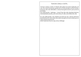 TRANCOSO COMEÇA A EXISTIR...
Trancoso começa a existir na História pela palavra do jovem Azpilcueta, em
1555. Ele e mais onze jesuítas, guiados por um índio principal, mui bom homem,
buscavam sítio mais defendidos e onde já havia gente da terra, para povoá-la
de cristãos.
Esta aldeia grande - Itapitanga – é atual Praça São João, Quadrado Histórico,
renomeada pelos jesuítas, anos mais tarde, em 1586, como Aldeia São João.
Em uma aldeã grande, num altiplano de frente pro mar, estavam feiticeiros
fazendo feitiçarias. Estava pões nesta aldeã muita gente de outras aldeãs que era
vinda as festas dos feiticeiros.
(Padre Azpilcueta Navarro, 1555. Cartas a Nóbrega)
 