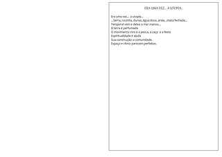 ERA UMA VEZ... A UTOPIA...
Era uma vez... a utopia...
...Serra, rocinha, dunas,água doce, areia, ,mata fechada...
Temporal vem e deixa o mar manso...
A terra é perfumada
O movimento vivo é a pesca, a caça e a festa
Espiritualidade é ajuda
Sua construção:a comunidade.
Espaço e ritmo parecem perfeitos.
 