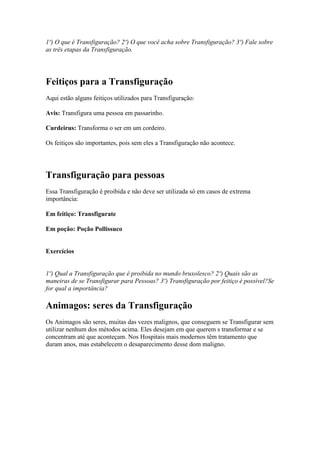 1º) O que é Transfiguração? 2º) O que você acha sobre Transfiguração? 3º) Fale sobre
as três etapas da Transfiguração.




Feitiços para a Transfiguração
Aqui estão alguns feitiços utilizados para Transfiguração:

Avis: Transfigura uma pessoa em passarinho.

Curdeirus: Transforma o ser em um cordeiro.

Os feitiços são importantes, pois sem eles a Transfiguração não acontece.




Transfiguração para pessoas
Essa Transfiguração é proibida e não deve ser utilizada só em casos de extrema
importância:

Em feitiço: Transfigurate

Em poção: Poção Pollissuco


Exercícios


1º) Qual a Transfiguração que é proibida no mundo bruxolesco? 2º) Quais são as
maneiras de se Transfigurar para Pessoas? 3º) Transfiguração por feitiço é possível?Se
for qual a importância?

Animagos: seres da Transfiguração
Os Animagos são seres, muitas das vezes malignos, que conseguem se Transfigurar sem
utilizar nenhum dos métodos acima. Eles desejam em que querem s transformar e se
concentram até que aconteçam. Nos Hospitais mais modernos têm tratamento que
duram anos, mas estabelecem o desaparecimento desse dom maligno.
 