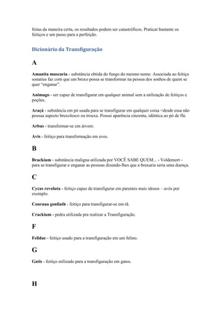 feitas da maneira certa, os resultados podem ser catastróficos. Praticar bastante os
feitiços e um passo para a perfeição.


Dicionário da Transfiguração

A
Amanita muscaria - substância obtida do fungo do mesmo nome. Associada ao feitiço
sonatius faz com que um bruxo possa se transformar na pessoa dos sonhos de quem se
quer “enganar”.

Animago - ser capaz de transfigurar em qualquer animal sem a utilização de feitiços e
poções.

Araçá - substância em pó usada para se transfigurar em qualquer coisa <desde essa não
possua aspecto bruxolesco ou trouxa. Possui aparência cinzenta, idêntica ao pó de flú.

Arbus - transformar-se em árvore.

Avis - feitiço para transformação em aves.

B
Brackium - substância maligna utilizada por VOCÊ SABE QUEM... - Voldemort -
para se transfigurar e enganar as pessoas dizendo-lhes que a bruxaria seria uma doença.

C
Cycas revoluta - feitiço capaz de transfigurar em parentes mais idosos – avós por
exemplo.

Conraua gonliath - feitiço para transfigurar-se em rã.

Crackium - pedra utilizada pra realizar a Transfiguração.

F
Felidae - feitiço usado para a transfiguração em um felino.

G
Gatis - feitiço utilizado para a transfiguração em gatos.




H
 